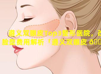 遵义双眼皮Top3整形医院，改脸型费用解析「遵义双眼皮 🐋 top3整形医院,改脸型费用解析」